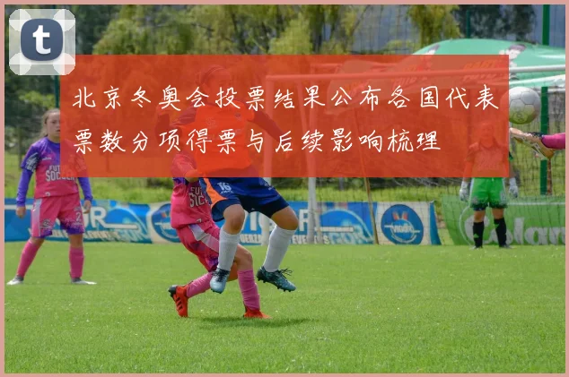 北京冬奥会投票结果公布各国代表票数分项得票与后续影响梳理