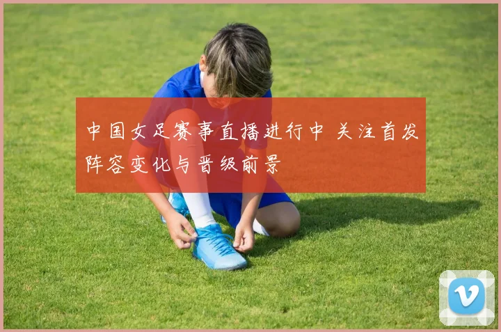 中国女足赛事直播进行中 关注首发阵容变化与晋级前景