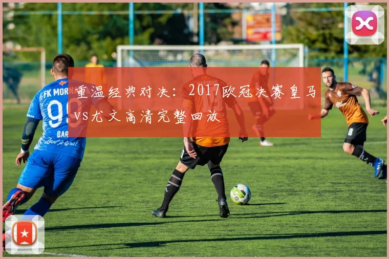 重温经典对决：2017欧冠决赛皇马vs尤文高清完整回放