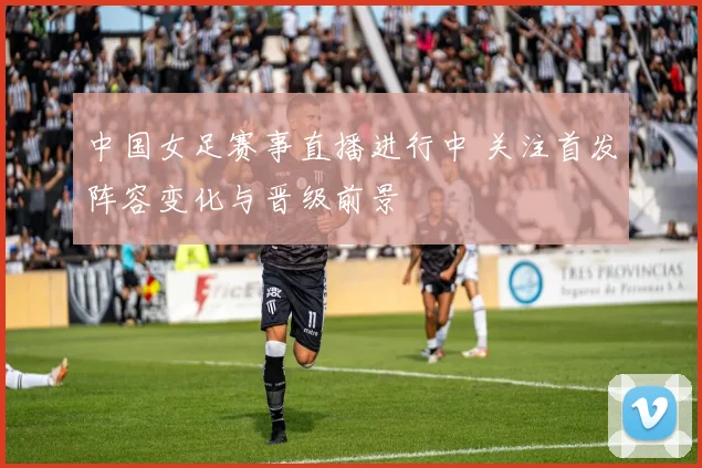 中国女足赛事直播进行中 关注首发阵容变化与晋级前景