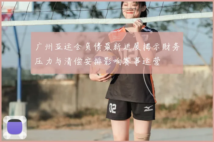 广州亚运会负债最新进展揭示财务压力与清偿安排影响赛事运营