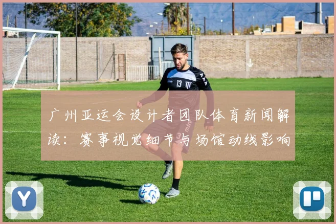 广州亚运会设计者团队体育新闻解读：赛事视觉细节与场馆动线影响观赛体验